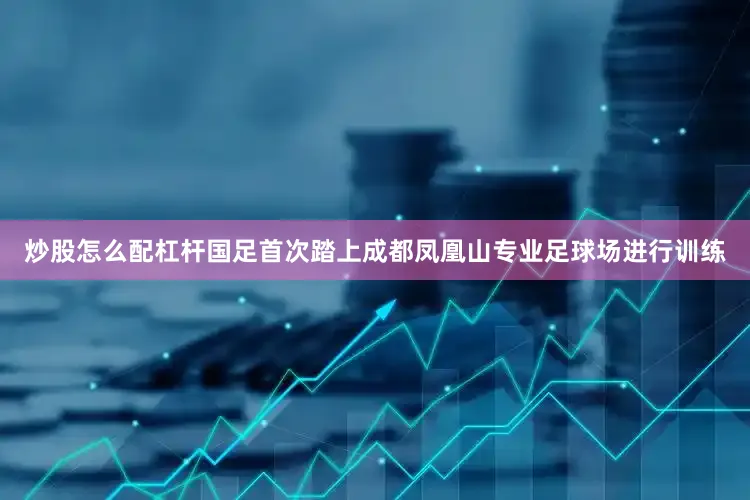 炒股怎么配杠杆国足首次踏上成都凤凰山专业足球场进行训练