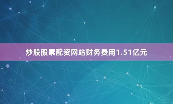 炒股股票配资网站财务费用1.51亿元