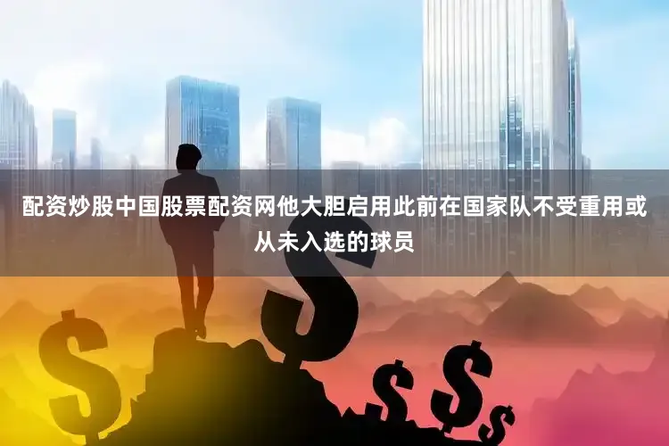 配资炒股中国股票配资网他大胆启用此前在国家队不受重用或从未入选的球员