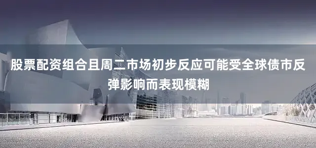 股票配资组合且周二市场初步反应可能受全球债市反弹影响而表现模糊