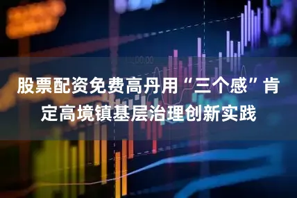 股票配资免费高丹用“三个感”肯定高境镇基层治理创新实践