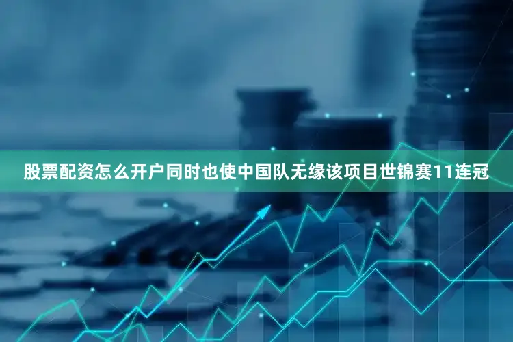股票配资怎么开户同时也使中国队无缘该项目世锦赛11连冠